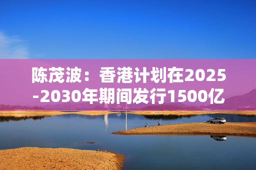 陈茂波：香港计划在2025-2030年期间发行1500亿-1950亿港元债券