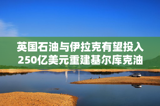 英国石油与伊拉克有望投入250亿美元重建基尔库克油田