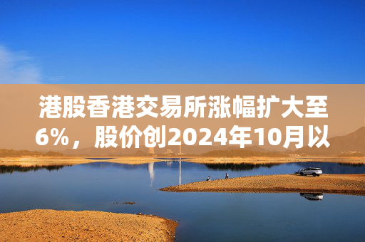 港股香港交易所涨幅扩大至6%，股价创2024年10月以来新高