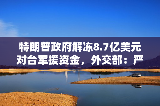 特朗普政府解冻8.7亿美元对台军援资金，外交部：严重关切