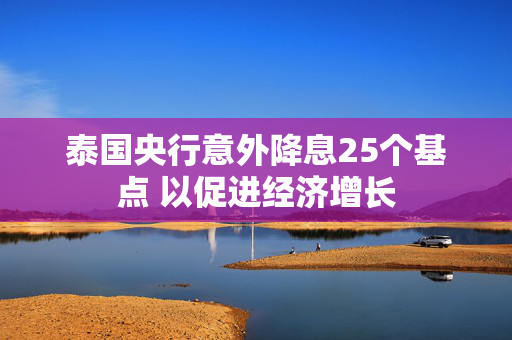 泰国央行意外降息25个基点 以促进经济增长