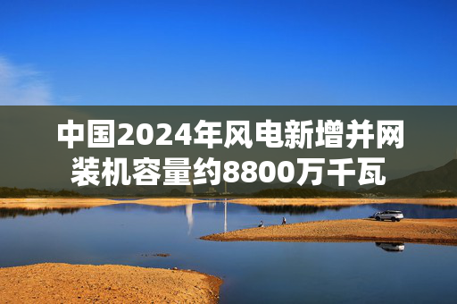 中国2024年风电新增并网装机容量约8800万千瓦