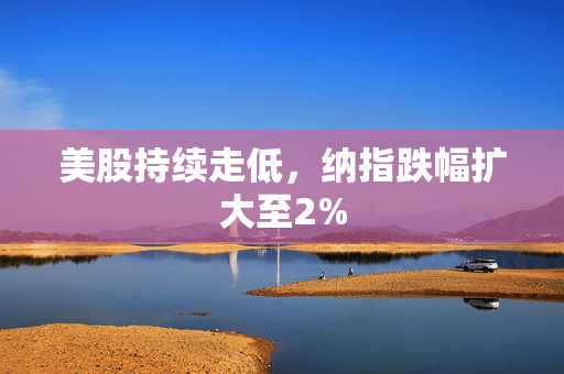 美股持续走低，纳指跌幅扩大至2%