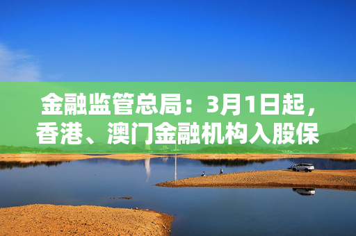 金融监管总局：3月1日起，香港、澳门金融机构入股保险公司不再执行“最近一年末总资产不低于二十亿美元”的规定