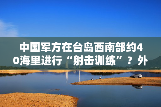 中国军方在台岛西南部约40海里进行“射击训练”？外交部：这不是外交问题