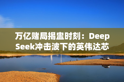 万亿赌局揭盅时刻：DeepSeek冲击波下的英伟达芯片帝国保卫战