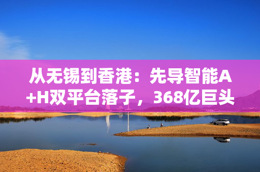 从无锡到香港：先导智能A+H双平台落子，368亿巨头如何撬动全球新能源装备市场？