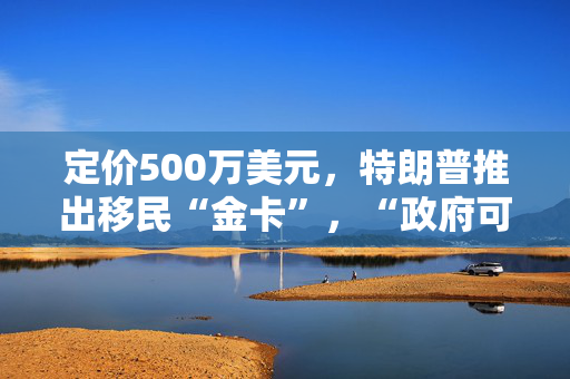 定价500万美元，特朗普推出移民“金卡”，“政府可售1000万张来减少赤字”！