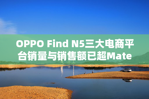 OPPO Find N5三大电商平台销量与销售额已超Mate X6