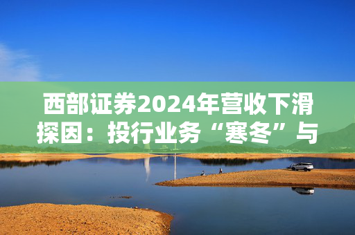 西部证券2024年营收下滑探因：投行业务“寒冬”与中小券商生存困境