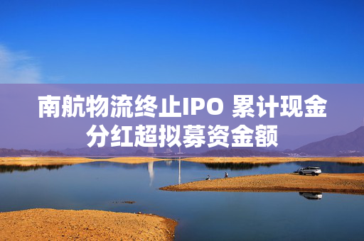 南航物流终止IPO 累计现金分红超拟募资金额