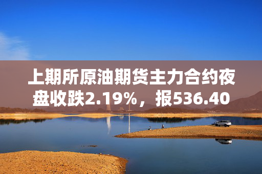 上期所原油期货主力合约夜盘收跌2.19%，报536.40元/桶