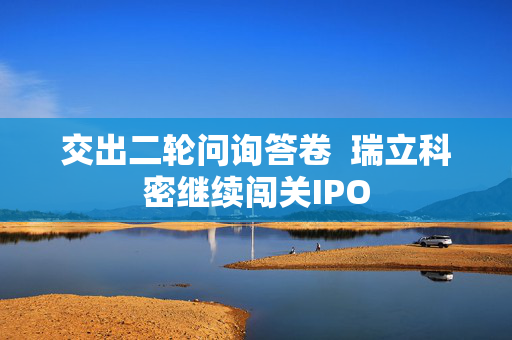 交出二轮问询答卷  瑞立科密继续闯关IPO