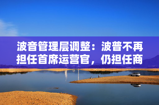 波音管理层调整：波普不再担任首席运营官，仍担任商用飞机业务负责人