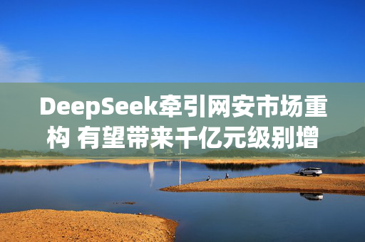 DeepSeek牵引网安市场重构 有望带来千亿元级别增量