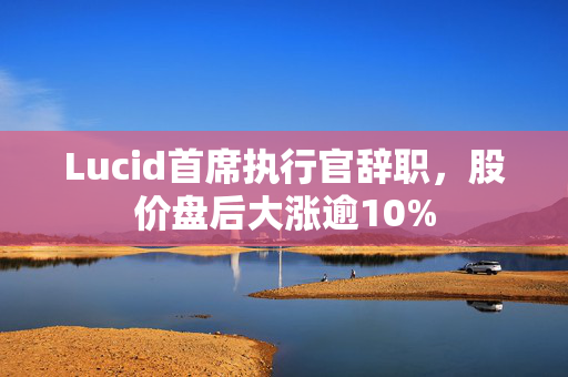 Lucid首席执行官辞职，股价盘后大涨逾10%