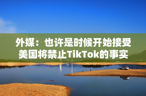 外媒：也许是时候开始接受美国将禁止TikTok的事实了