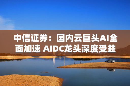 中信证券：国内云巨头AI全面加速 AIDC龙头深度受益