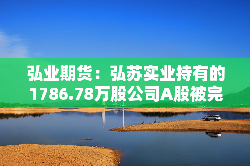 弘业期货：弘苏实业持有的1786.78万股公司A股被完成司法强制执行