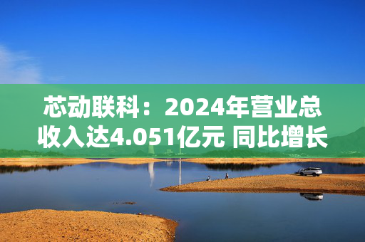 芯动联科：2024年营业总收入达4.051亿元 同比增长27.76%