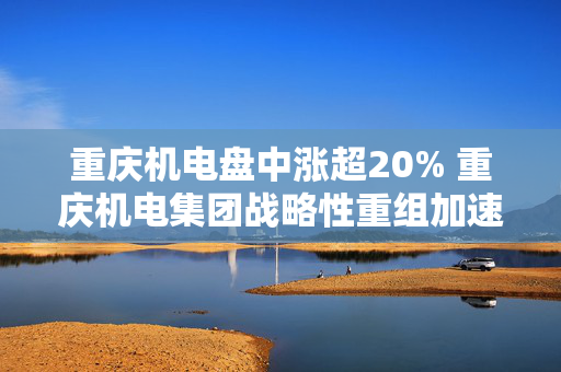 重庆机电盘中涨超20% 重庆机电集团战略性重组加速推进