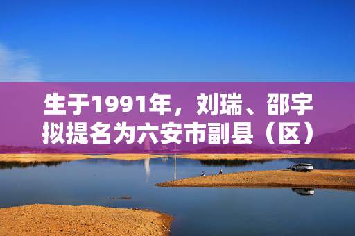 生于1991年，刘瑞、邵宇拟提名为六安市副县（区）长人选