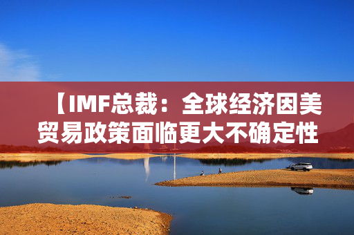 【IMF总裁：全球经济因美贸易政策面临更大不确定性】