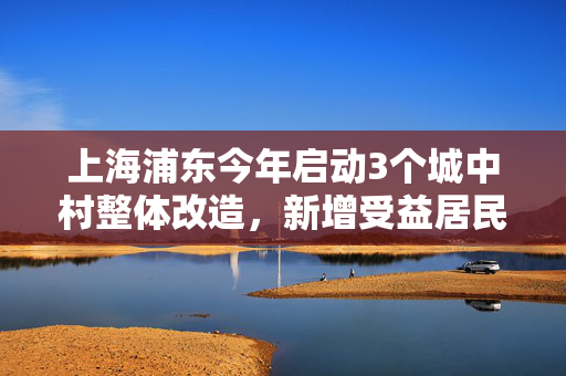 上海浦东今年启动3个城中村整体改造，新增受益居民1.5万户