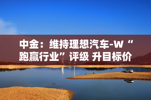 中金：维持理想汽车-W“跑赢行业”评级 升目标价至155港元