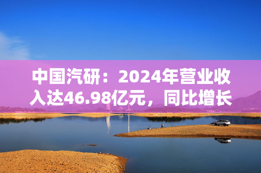 中国汽研：2024年营业收入达46.98亿元，同比增长14.68%