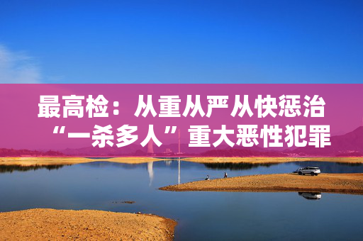 最高检：从重从严从快惩治“一杀多人”重大恶性犯罪