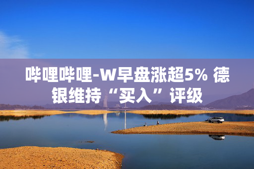 哔哩哔哩-W早盘涨超5% 德银维持“买入”评级