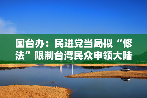 国台办：民进党当局拟“修法”限制台湾民众申领大陆证件，干扰破坏两岸往来