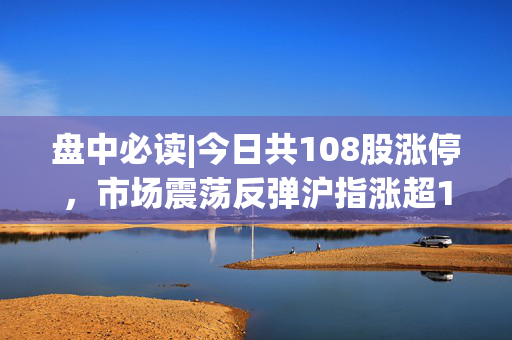 盘中必读|今日共108股涨停，市场震荡反弹沪指涨超1%，券商、钢铁板块午后走强