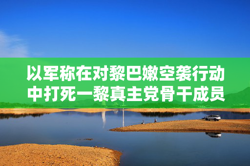 以军称在对黎巴嫩空袭行动中打死一黎真主党骨干成员