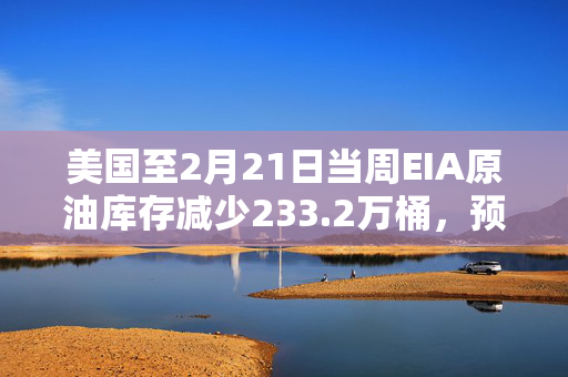 美国至2月21日当周EIA原油库存减少233.2万桶，预期增加260.5万桶