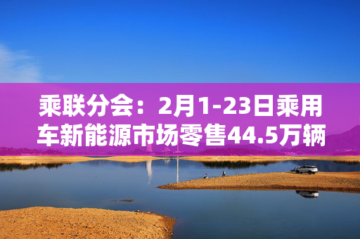 乘联分会：2月1-23日乘用车新能源市场零售44.5万辆，同比增长77%