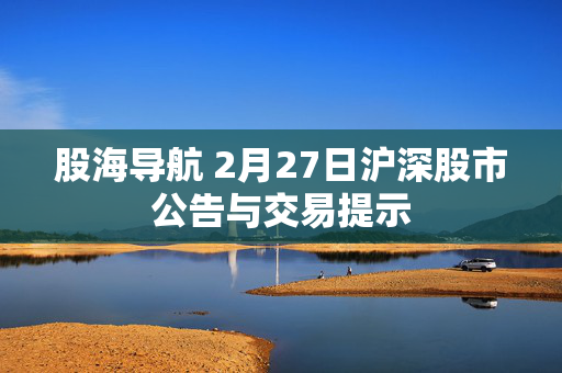 股海导航 2月27日沪深股市公告与交易提示