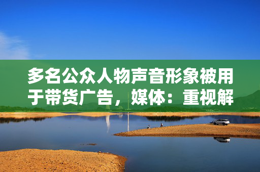 多名公众人物声音形象被用于带货广告，媒体：重视解决AI合成侵权问题