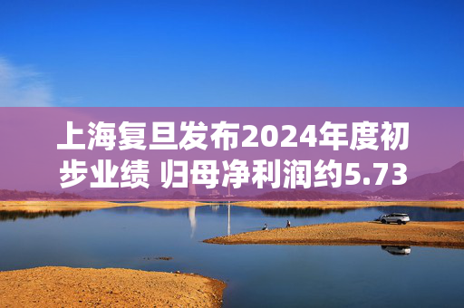 上海复旦发布2024年度初步业绩 归母净利润约5.73亿元同比下降约20.43%