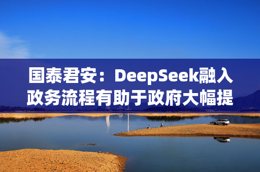 国泰君安：DeepSeek融入政务流程有助于政府大幅提升效率