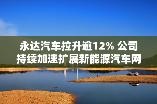 永达汽车拉升逾12% 公司持续加速扩展新能源汽车网络布局