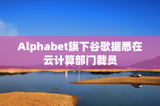 Alphabet旗下谷歌据悉在云计算部门裁员