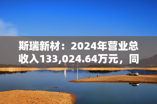 斯瑞新材：2024年营业总收入133,024.64万元，同比增长12.78%