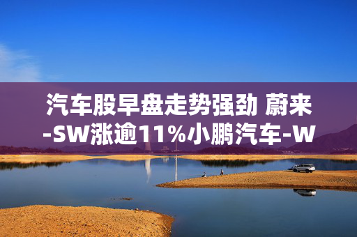 汽车股早盘走势强劲 蔚来-SW涨逾11%小鹏汽车-W涨逾7%