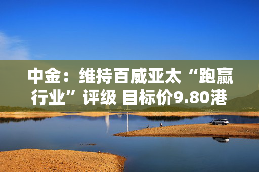 中金：维持百威亚太“跑赢行业”评级 目标价9.80港元