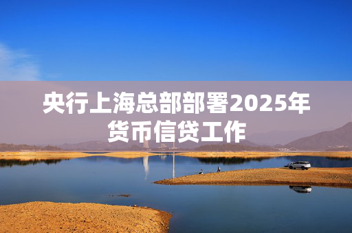 央行上海总部部署2025年货币信贷工作