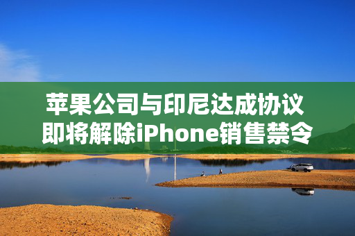 苹果公司与印尼达成协议 即将解除iPhone销售禁令