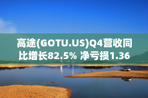 高途(GOTU.US)Q4营收同比增长82.5% 净亏损1.36亿元