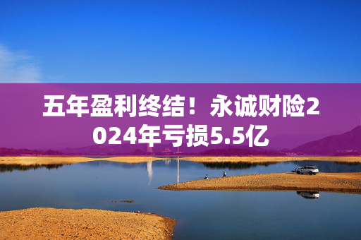 五年盈利终结！永诚财险2024年亏损5.5亿